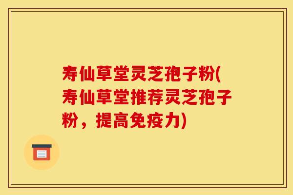 寿仙草堂灵芝孢子粉(寿仙草堂推荐灵芝孢子粉，提高免疫力)