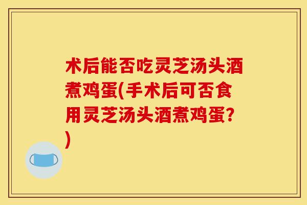 术后能否吃灵芝汤头酒煮鸡蛋(手术后可否食用灵芝汤头酒煮鸡蛋?)