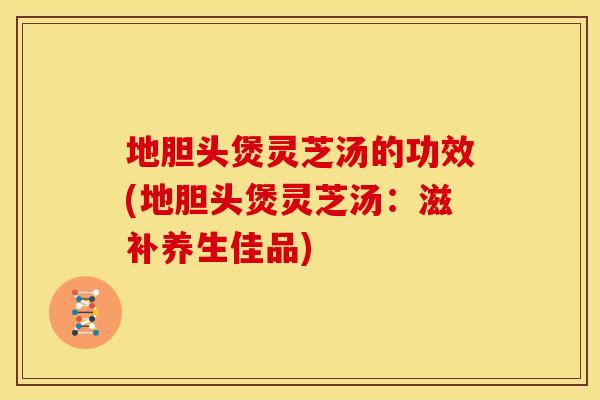 地胆头煲灵芝汤的功效(地胆头煲灵芝汤：滋补养生佳品)