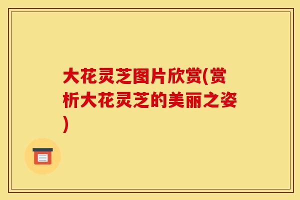 大花灵芝图片欣赏(赏析大花灵芝的美丽之姿)