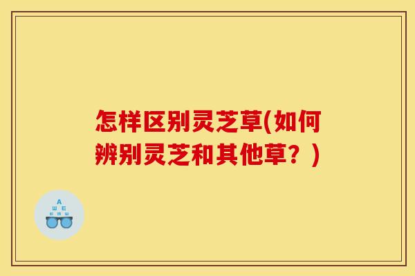 怎样区别灵芝草(如何辨别灵芝和其他草？)