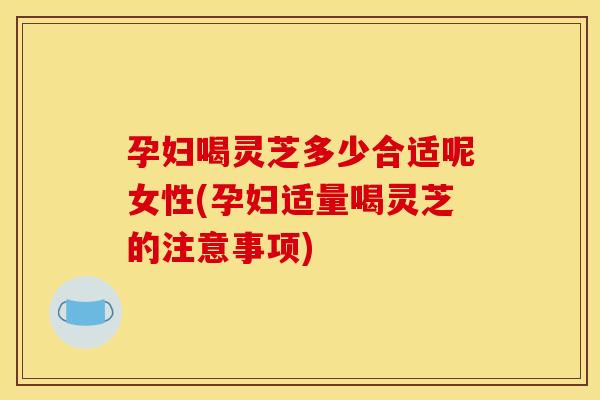 孕妇喝灵芝多少合适呢女性(孕妇适量喝灵芝的注意事项)