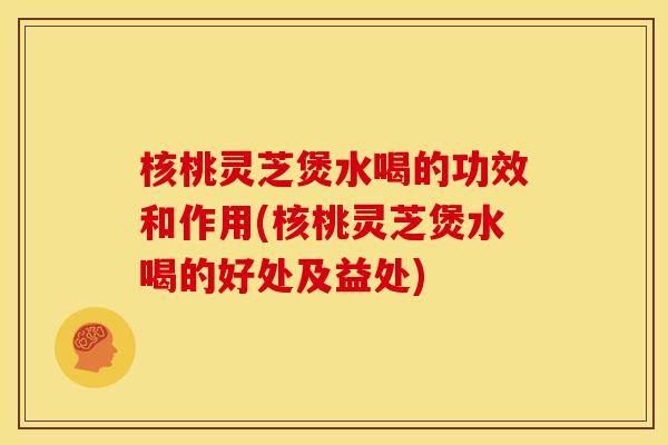 核桃灵芝煲水喝的功效和作用(核桃灵芝煲水喝的好处及益处)