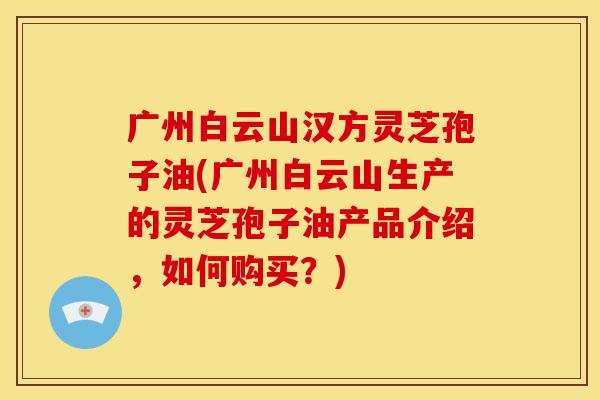 广州白云山汉方灵芝孢子油(广州白云山生产的灵芝孢子油产品介绍,如何购买?)