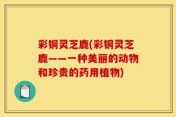 彩铜灵芝鹿(彩铜灵芝鹿——一种美丽的动物和珍贵的药用植物)