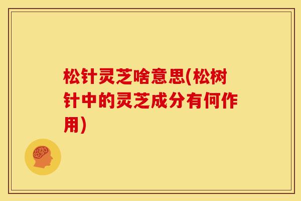松针灵芝啥意思(松树针中的灵芝成分有何作用)