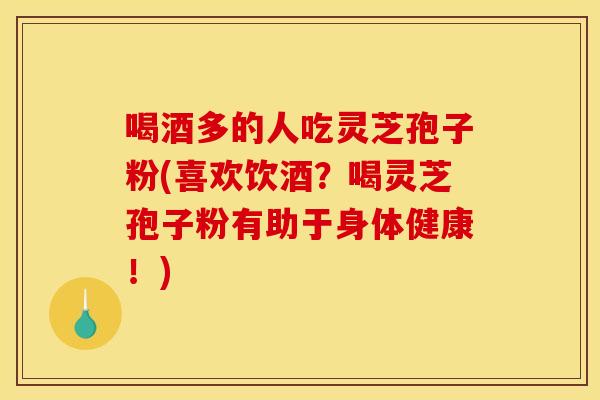 喝酒多的人吃灵芝孢子粉(喜欢饮酒？喝灵芝孢子粉有助于身体健康！)