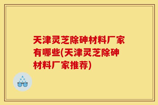 天津灵芝除砷材料厂家有哪些(天津灵芝除砷材料厂家推荐)