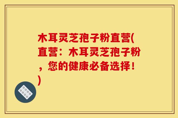 木耳灵芝孢子粉直营(直营:木耳灵芝孢子粉,您的健康必备选择!)