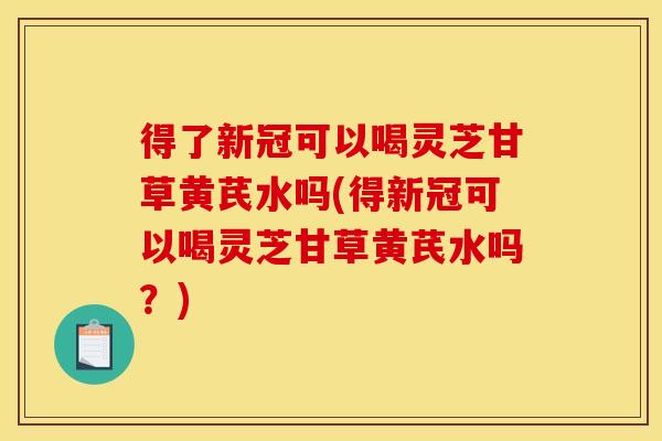 得了新冠可以喝灵芝甘草黄芪水吗(得新冠可以喝灵芝甘草黄芪水吗?)