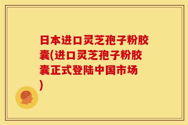 日本进口灵芝孢子粉胶囊(进口灵芝孢子粉胶囊正式登陆中国市场 )