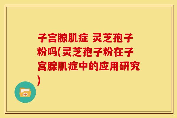 子宫腺肌症 灵芝孢子粉吗(灵芝孢子粉在子宫腺肌症中的应用研究)