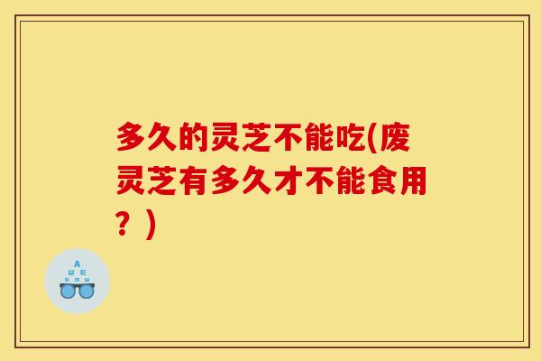 多久的灵芝不能吃(废灵芝有多久才不能食用?)