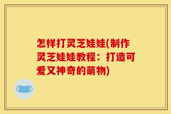 怎样打灵芝娃娃(制作灵芝娃娃教程：打造可爱又神奇的萌物)