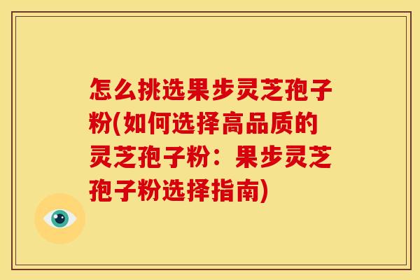怎么挑选果步灵芝孢子粉(如何选择高品质的灵芝孢子粉:果步灵芝孢子粉选择指南)