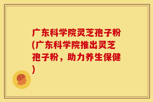 广东科学院灵芝孢子粉(广东科学院推出灵芝孢子粉,助力养生保健)