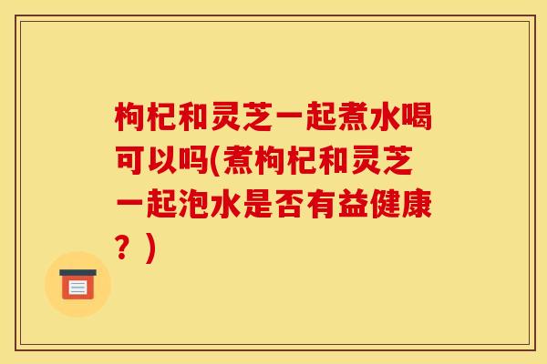 枸杞和灵芝一起煮水喝可以吗(煮枸杞和灵芝一起泡水是否有益健康?)