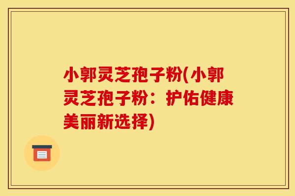 小郭灵芝孢子粉(小郭灵芝孢子粉:护佑健康美丽新选择)