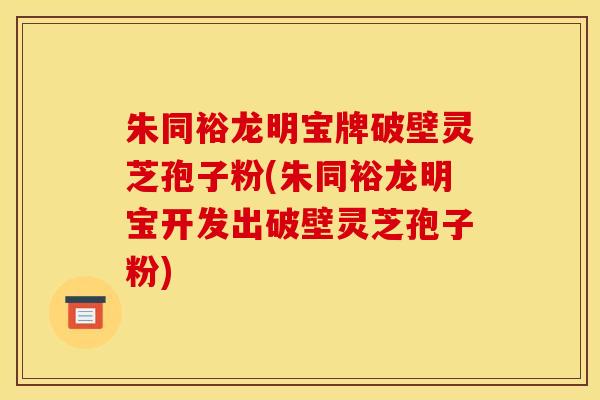 朱同裕龙明宝牌破壁灵芝孢子粉(朱同裕龙明宝开发出破壁灵芝孢子粉)