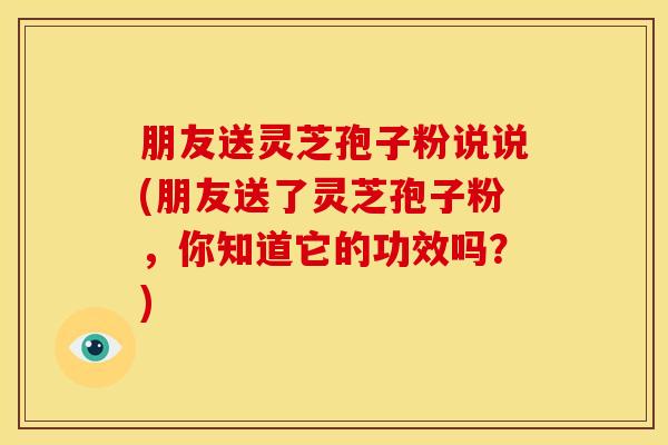 朋友送灵芝孢子粉说说(朋友送了灵芝孢子粉，你知道它的功效吗？)