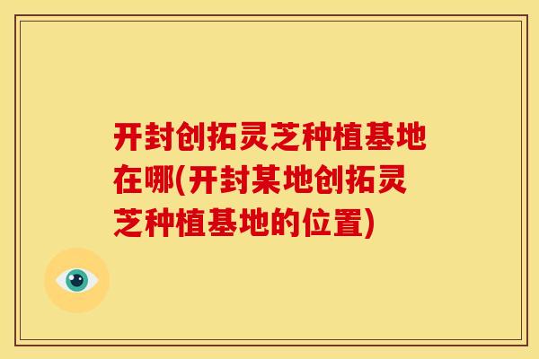 开封创拓灵芝种植基地在哪(开封某地创拓灵芝种植基地的位置)