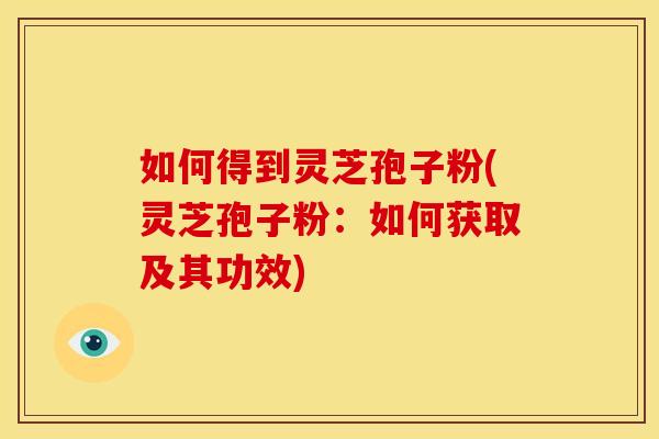 如何得到灵芝孢子粉(灵芝孢子粉：如何获取及其功效)