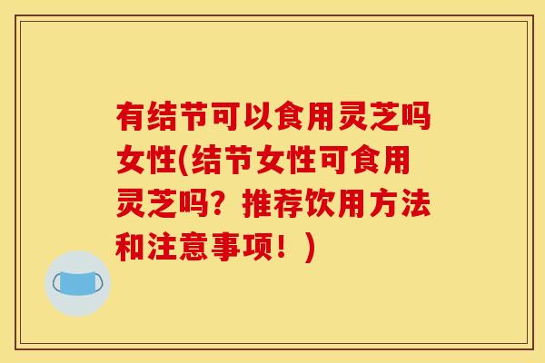 有结节可以食用灵芝吗女性(结节女性可食用灵芝吗?推荐饮用方法和注意事项!)