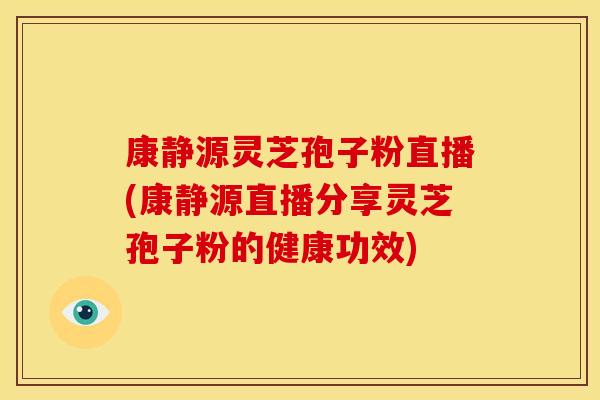 康静源灵芝孢子粉直播(康静源直播分享灵芝孢子粉的健康功效)