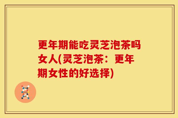 更年期能吃灵芝泡茶吗女人(灵芝泡茶：更年期女性的好选择)