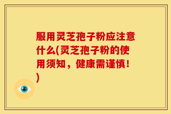 服用灵芝孢子粉应注意什么(灵芝孢子粉的使用须知,健康需谨慎!)