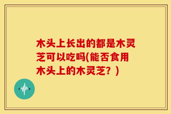 木头上长出的都是木灵芝可以吃吗(能否食用木头上的木灵芝？)