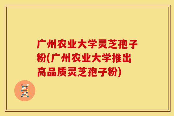 广州农业大学灵芝孢子粉(广州农业大学推出高品质灵芝孢子粉)
