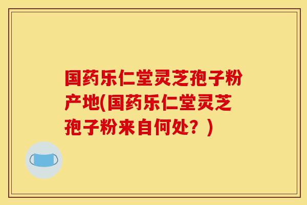 国药乐仁堂灵芝孢子粉产地(国药乐仁堂灵芝孢子粉来自何处？)