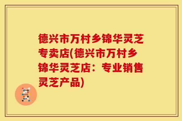 德兴市万村乡锦华灵芝专卖店(德兴市万村乡锦华灵芝店:专业销售灵芝产品)