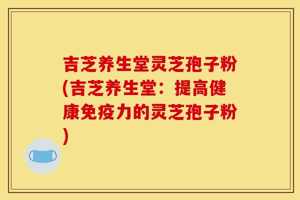 吉芝养生堂灵芝孢子粉(吉芝养生堂:提高健康免疫力的灵芝孢子粉)