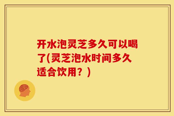 开水泡灵芝多久可以喝了(灵芝泡水时间多久适合饮用?)