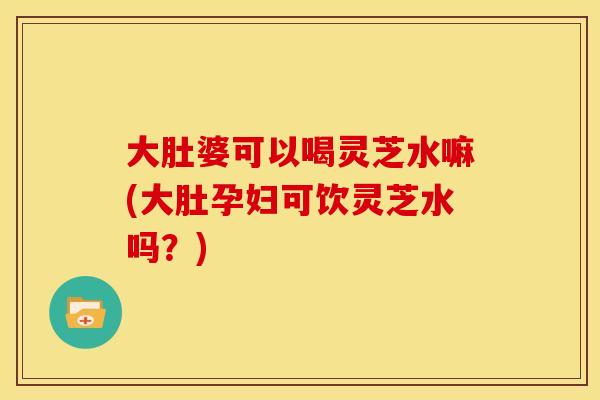 大肚婆可以喝灵芝水嘛(大肚孕妇可饮灵芝水吗?)
