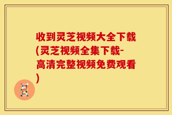收到灵芝视频大全下载(灵芝视频全集下载-高清完整视频免费观看)