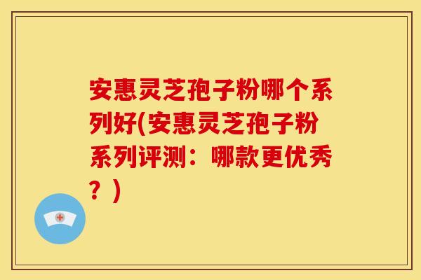 安惠灵芝孢子粉哪个系列好(安惠灵芝孢子粉系列评测：哪款更优秀？)