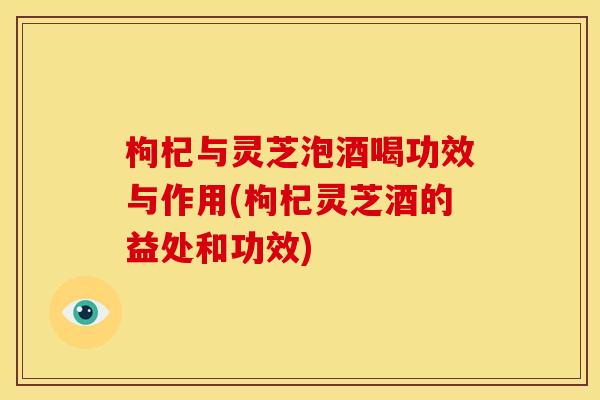 枸杞与灵芝泡酒喝功效与作用(枸杞灵芝酒的益处和功效)