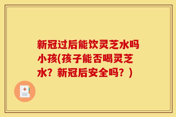 新冠过后能饮灵芝水吗小孩(孩子能否喝灵芝水?新冠后安全吗?)