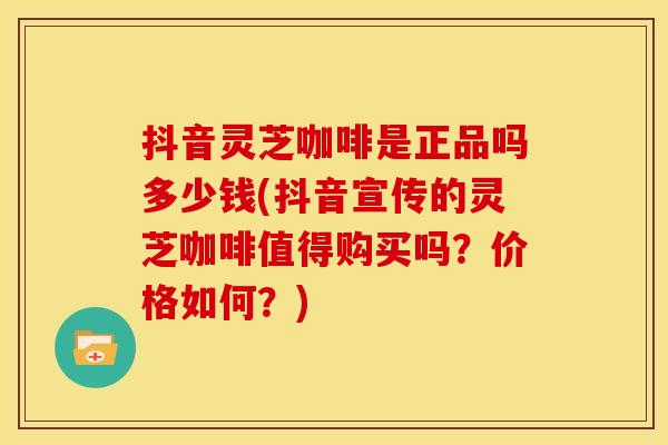 抖音灵芝咖啡是正品吗多少钱(抖音宣传的灵芝咖啡值得购买吗？价格如何？)