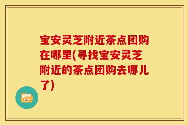 宝安灵芝附近茶点团购在哪里(寻找宝安灵芝附近的茶点团购去哪儿了)