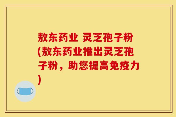 敖东药业 灵芝孢子粉(敖东药业推出灵芝孢子粉,助您提高免疫力)