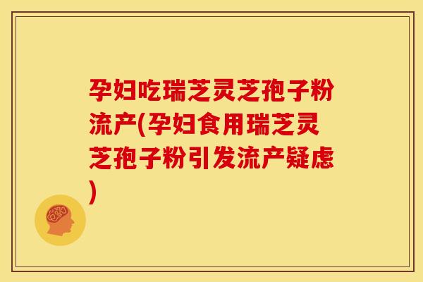 孕妇吃瑞芝灵芝孢子粉流产(孕妇食用瑞芝灵芝孢子粉引发流产疑虑)
