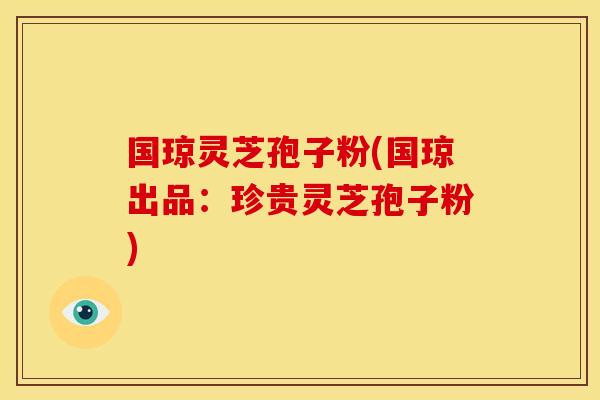 国琼灵芝孢子粉(国琼出品:珍贵灵芝孢子粉)