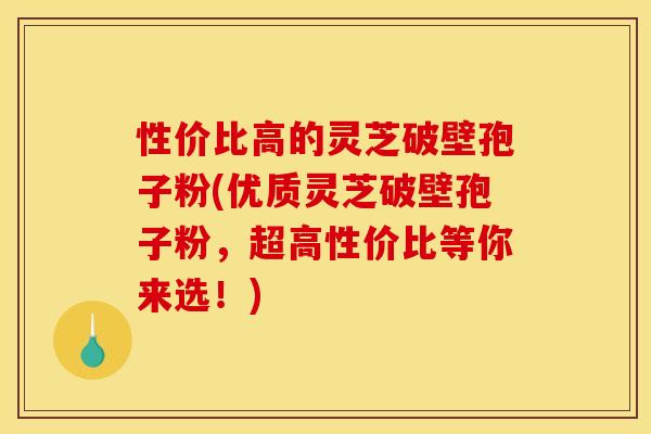 性价比高的灵芝破壁孢子粉(优质灵芝破壁孢子粉,超高性价比等你来选!)