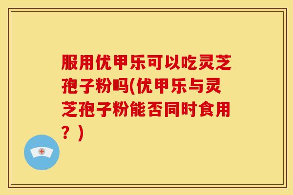 服用优甲乐可以吃灵芝孢子粉吗(优甲乐与灵芝孢子粉能否同时食用?)