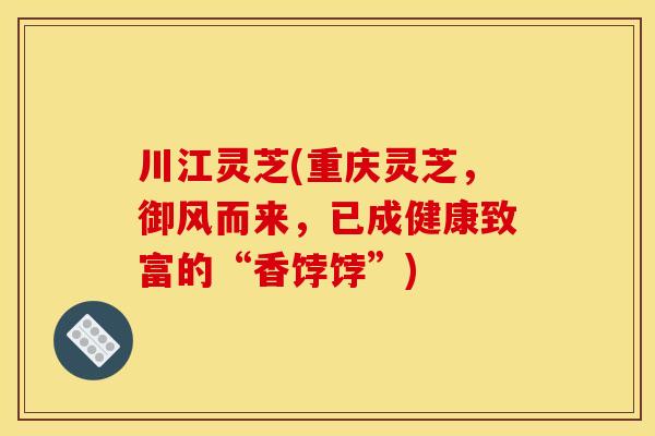 川江灵芝(重庆灵芝,御风而来,已成健康致富的“香饽饽”)