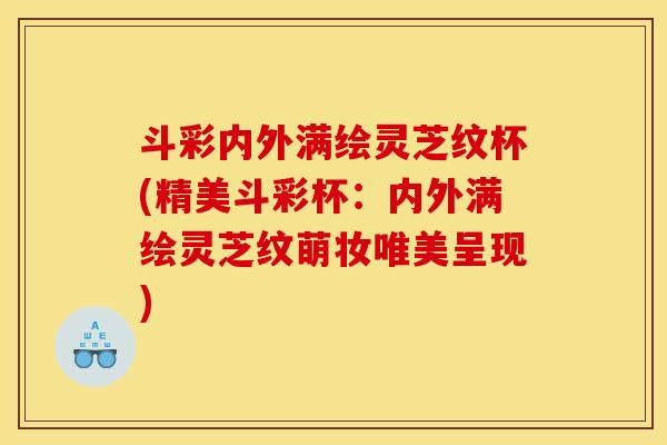 斗彩内外满绘灵芝纹杯(精美斗彩杯：内外满绘灵芝纹萌妆唯美呈现)
